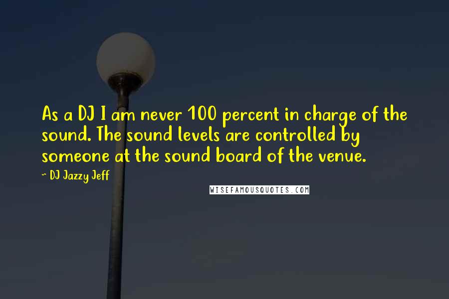 DJ Jazzy Jeff Quotes: As a DJ I am never 100 percent in charge of the sound. The sound levels are controlled by someone at the sound board of the venue.