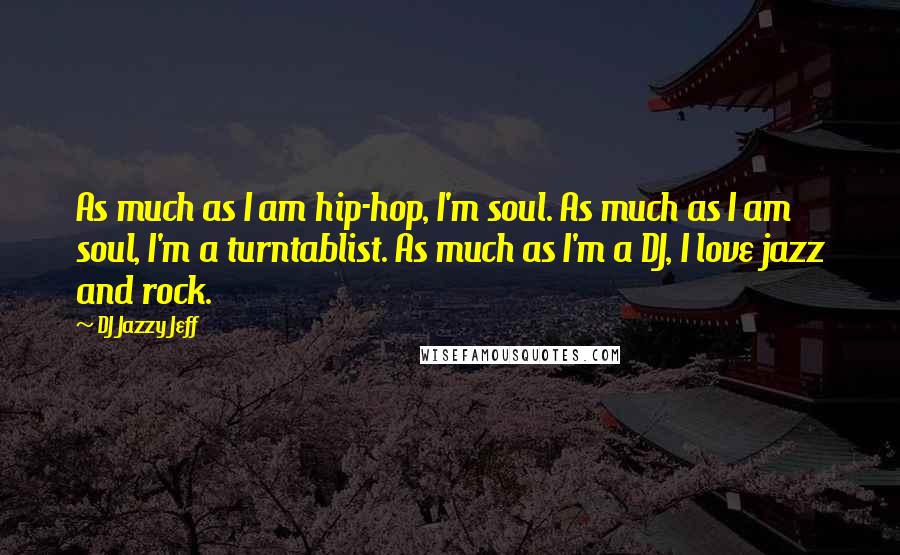 DJ Jazzy Jeff Quotes: As much as I am hip-hop, I'm soul. As much as I am soul, I'm a turntablist. As much as I'm a DJ, I love jazz and rock.