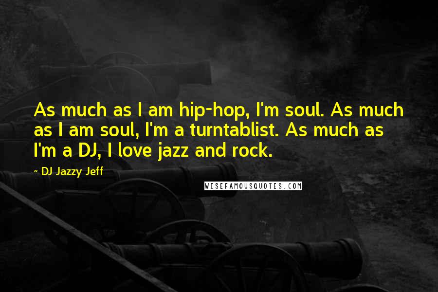DJ Jazzy Jeff Quotes: As much as I am hip-hop, I'm soul. As much as I am soul, I'm a turntablist. As much as I'm a DJ, I love jazz and rock.