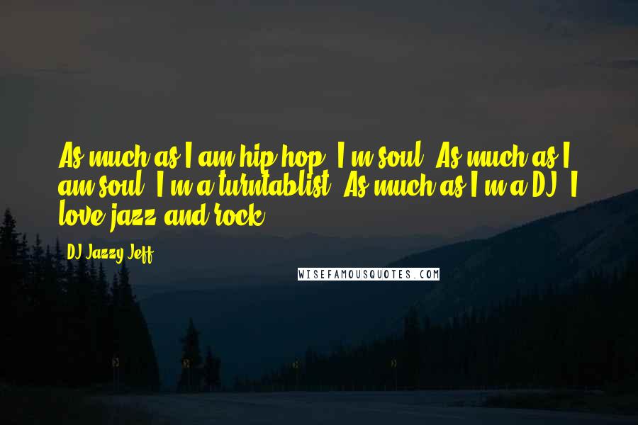 DJ Jazzy Jeff Quotes: As much as I am hip-hop, I'm soul. As much as I am soul, I'm a turntablist. As much as I'm a DJ, I love jazz and rock.