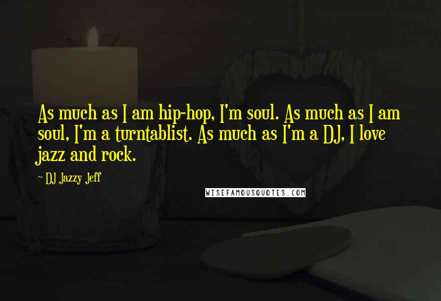 DJ Jazzy Jeff Quotes: As much as I am hip-hop, I'm soul. As much as I am soul, I'm a turntablist. As much as I'm a DJ, I love jazz and rock.