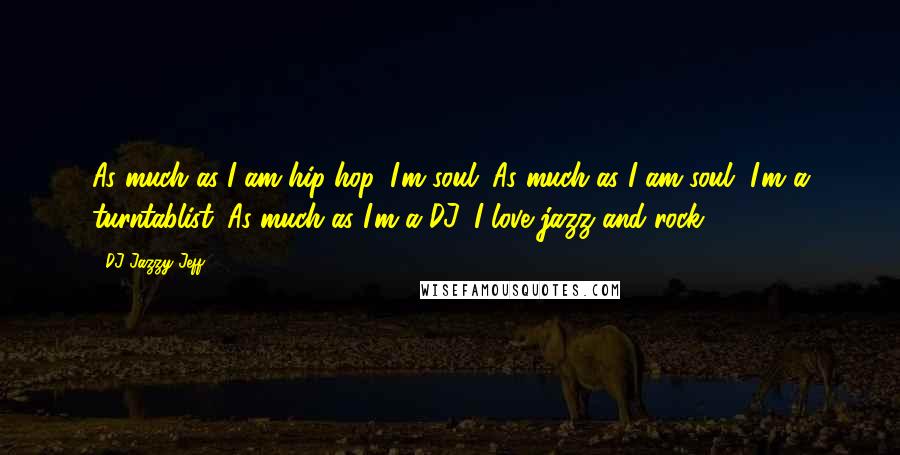DJ Jazzy Jeff Quotes: As much as I am hip-hop, I'm soul. As much as I am soul, I'm a turntablist. As much as I'm a DJ, I love jazz and rock.