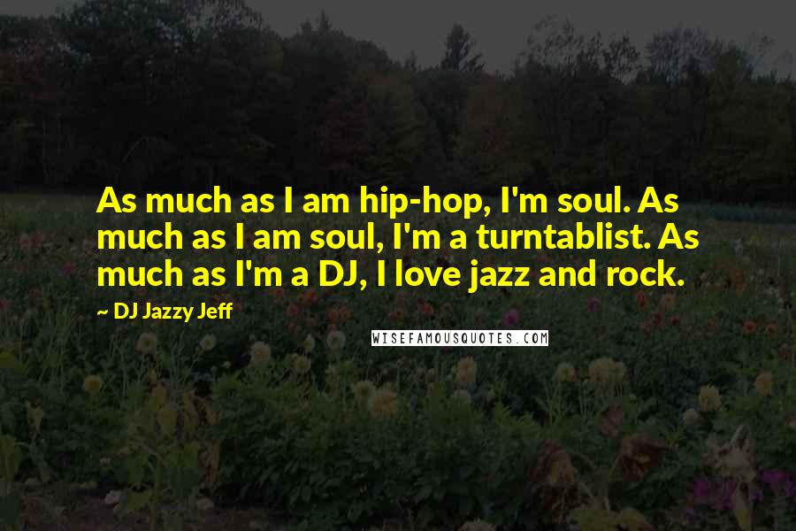 DJ Jazzy Jeff Quotes: As much as I am hip-hop, I'm soul. As much as I am soul, I'm a turntablist. As much as I'm a DJ, I love jazz and rock.