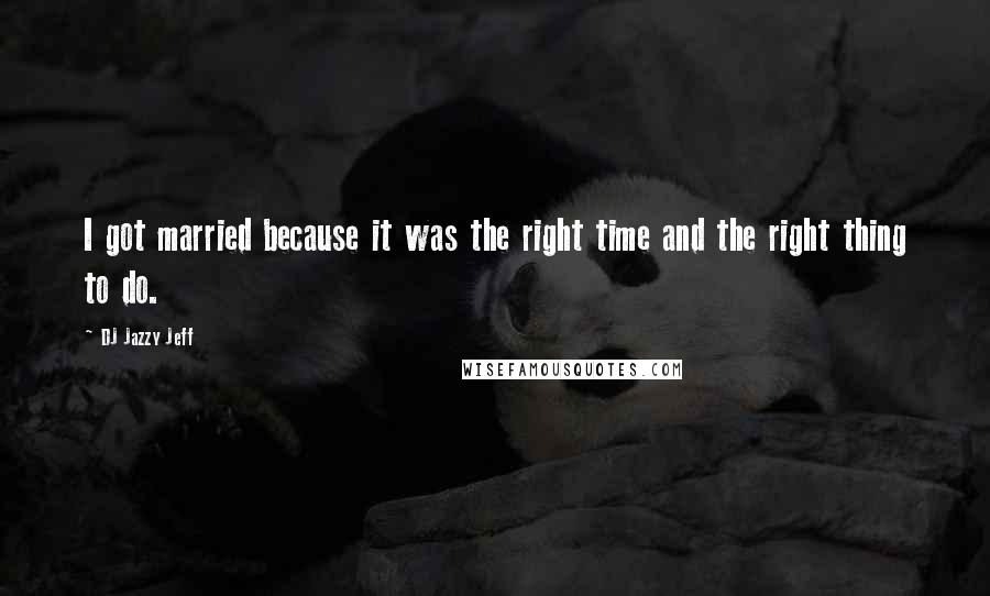 DJ Jazzy Jeff Quotes: I got married because it was the right time and the right thing to do.