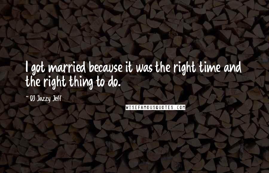 DJ Jazzy Jeff Quotes: I got married because it was the right time and the right thing to do.