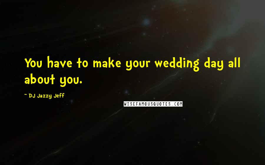 DJ Jazzy Jeff Quotes: You have to make your wedding day all about you.