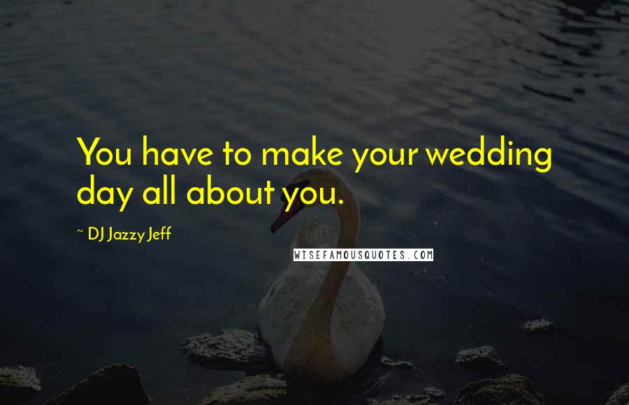 DJ Jazzy Jeff Quotes: You have to make your wedding day all about you.