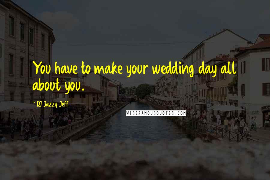 DJ Jazzy Jeff Quotes: You have to make your wedding day all about you.