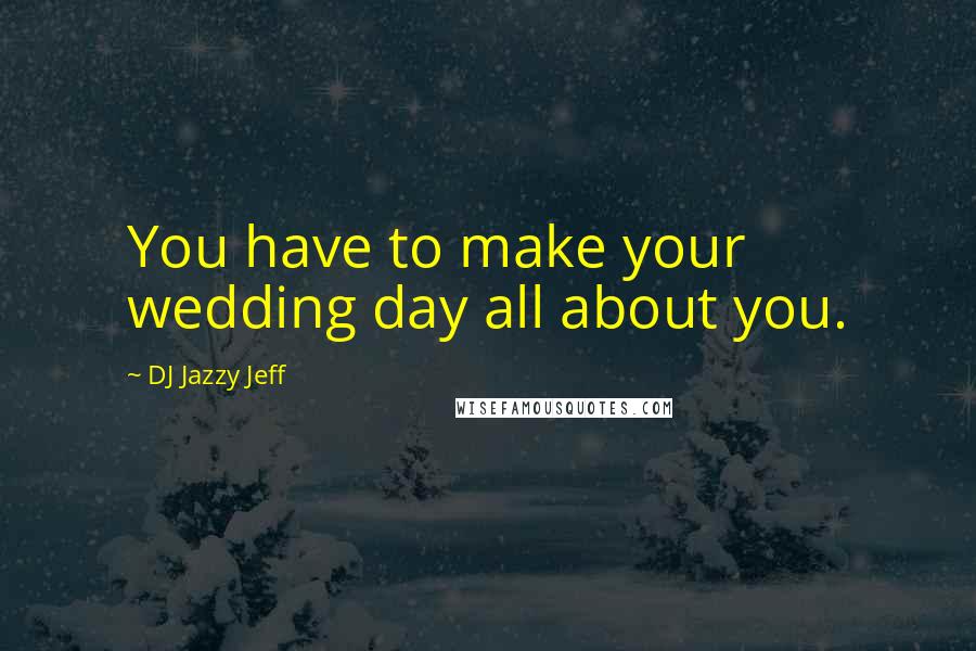 DJ Jazzy Jeff Quotes: You have to make your wedding day all about you.