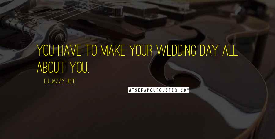 DJ Jazzy Jeff Quotes: You have to make your wedding day all about you.