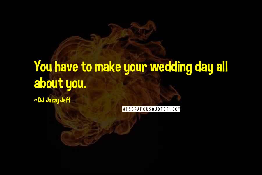 DJ Jazzy Jeff Quotes: You have to make your wedding day all about you.