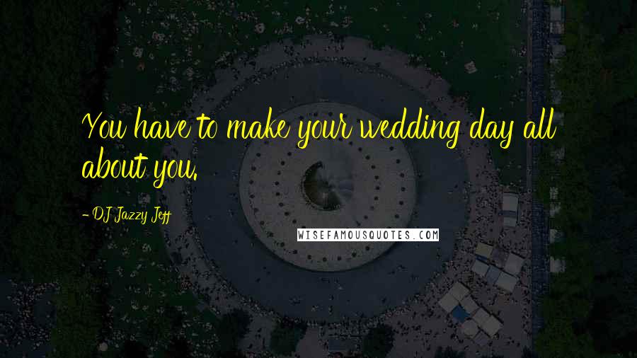 DJ Jazzy Jeff Quotes: You have to make your wedding day all about you.