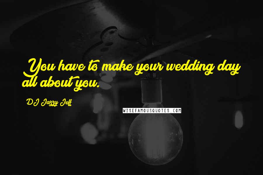 DJ Jazzy Jeff Quotes: You have to make your wedding day all about you.