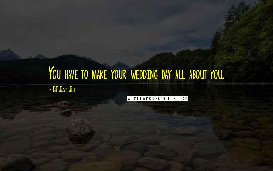 DJ Jazzy Jeff Quotes: You have to make your wedding day all about you.