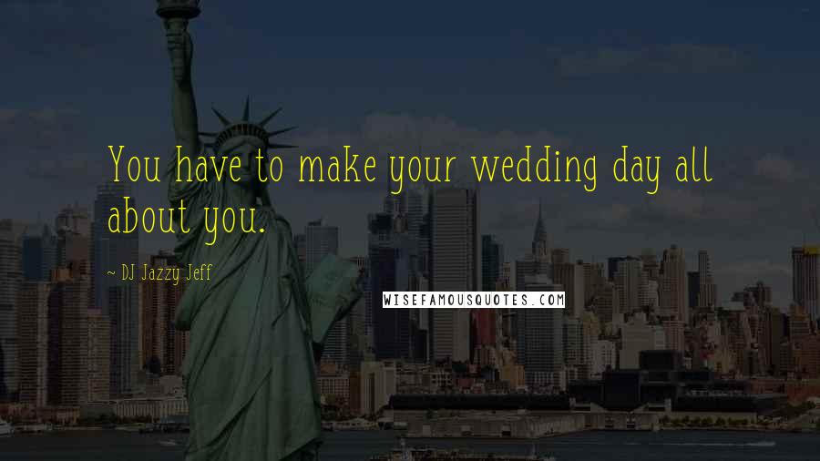 DJ Jazzy Jeff Quotes: You have to make your wedding day all about you.