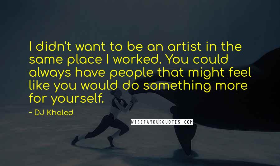 DJ Khaled Quotes: I didn't want to be an artist in the same place I worked. You could always have people that might feel like you would do something more for yourself.