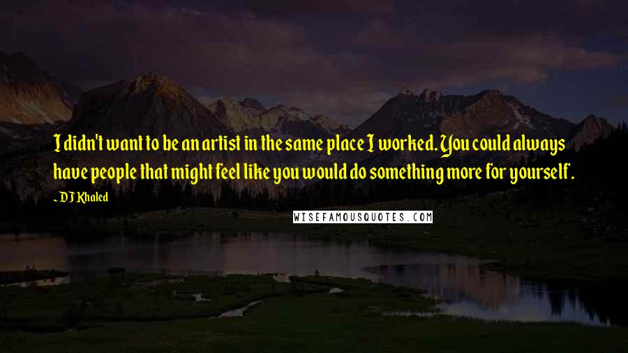 DJ Khaled Quotes: I didn't want to be an artist in the same place I worked. You could always have people that might feel like you would do something more for yourself.