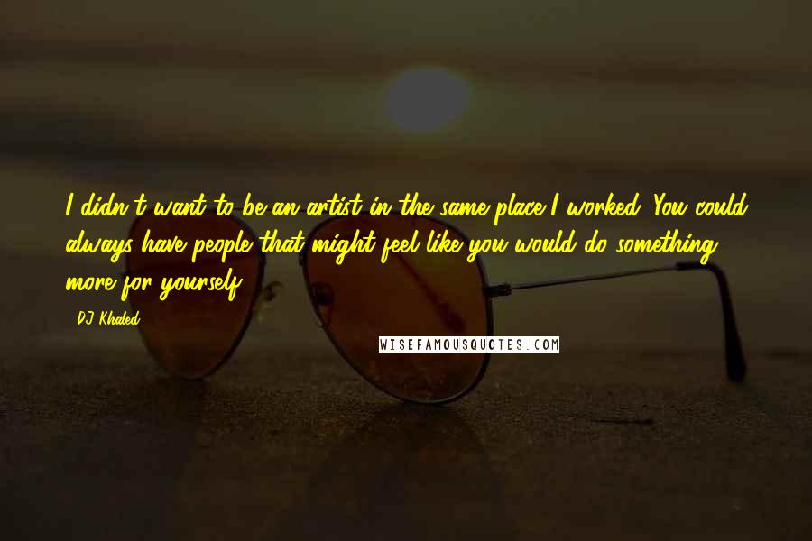 DJ Khaled Quotes: I didn't want to be an artist in the same place I worked. You could always have people that might feel like you would do something more for yourself.