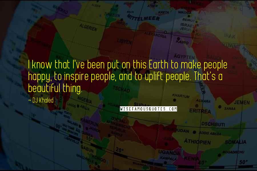 DJ Khaled Quotes: I know that I've been put on this Earth to make people happy, to inspire people, and to uplift people. That's a beautiful thing.