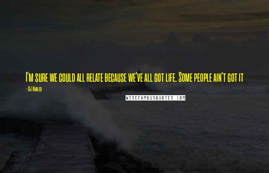 DJ Khaled Quotes: I'm sure we could all relate because we've all got life. Some people ain't got it