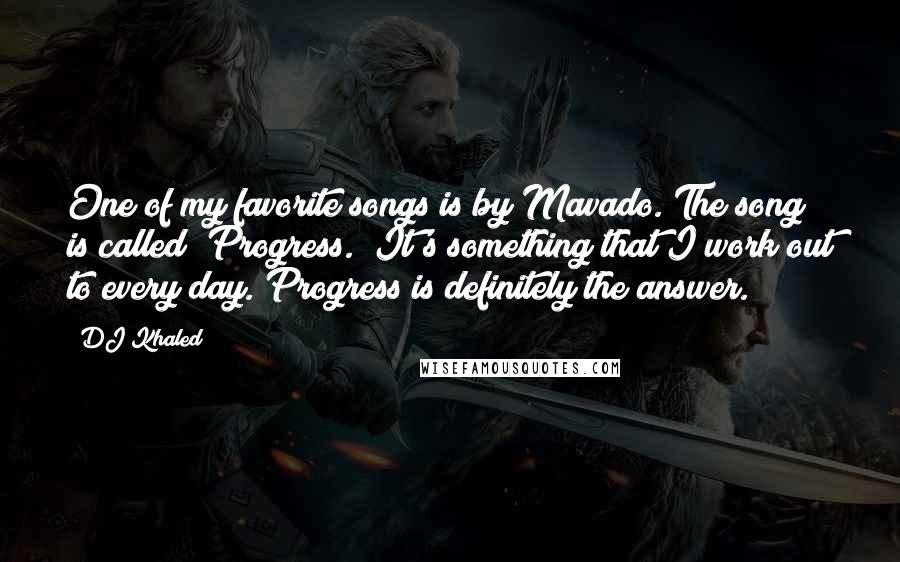 DJ Khaled Quotes: One of my favorite songs is by Mavado. The song is called "Progress." It's something that I work out to every day. Progress is definitely the answer.