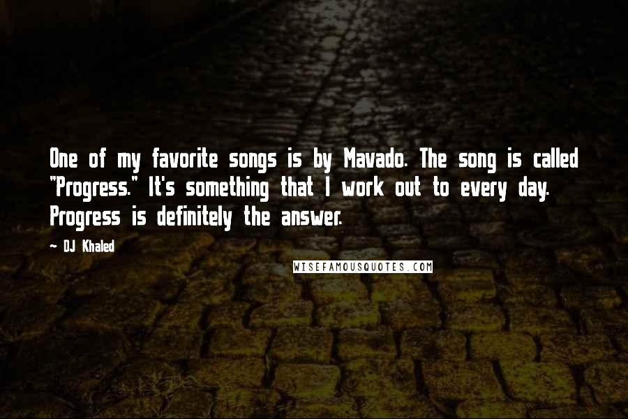 DJ Khaled Quotes: One of my favorite songs is by Mavado. The song is called "Progress." It's something that I work out to every day. Progress is definitely the answer.