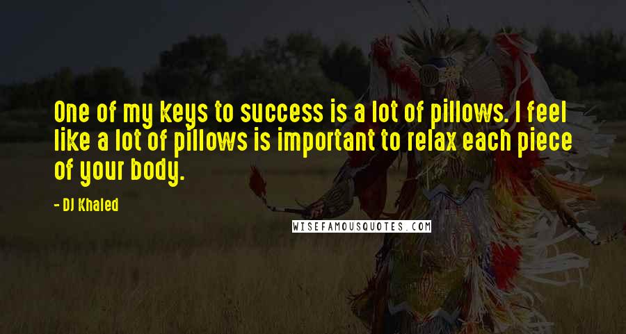 DJ Khaled Quotes: One of my keys to success is a lot of pillows. I feel like a lot of pillows is important to relax each piece of your body.