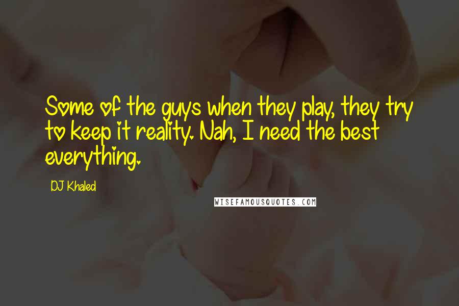 DJ Khaled Quotes: Some of the guys when they play, they try to keep it reality. Nah, I need the best everything.