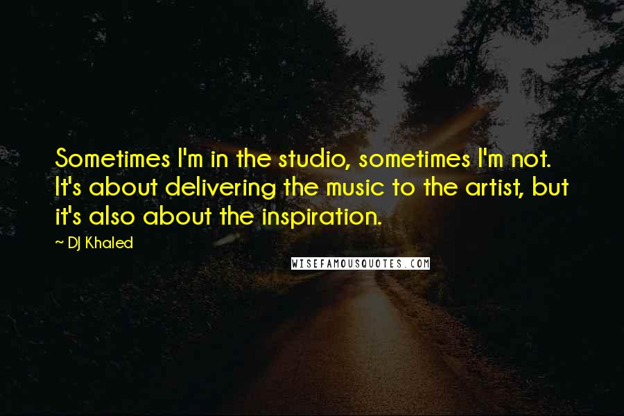 DJ Khaled Quotes: Sometimes I'm in the studio, sometimes I'm not. It's about delivering the music to the artist, but it's also about the inspiration.