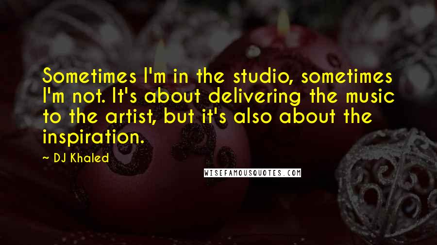 DJ Khaled Quotes: Sometimes I'm in the studio, sometimes I'm not. It's about delivering the music to the artist, but it's also about the inspiration.