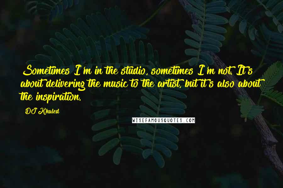 DJ Khaled Quotes: Sometimes I'm in the studio, sometimes I'm not. It's about delivering the music to the artist, but it's also about the inspiration.