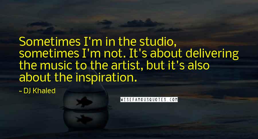 DJ Khaled Quotes: Sometimes I'm in the studio, sometimes I'm not. It's about delivering the music to the artist, but it's also about the inspiration.