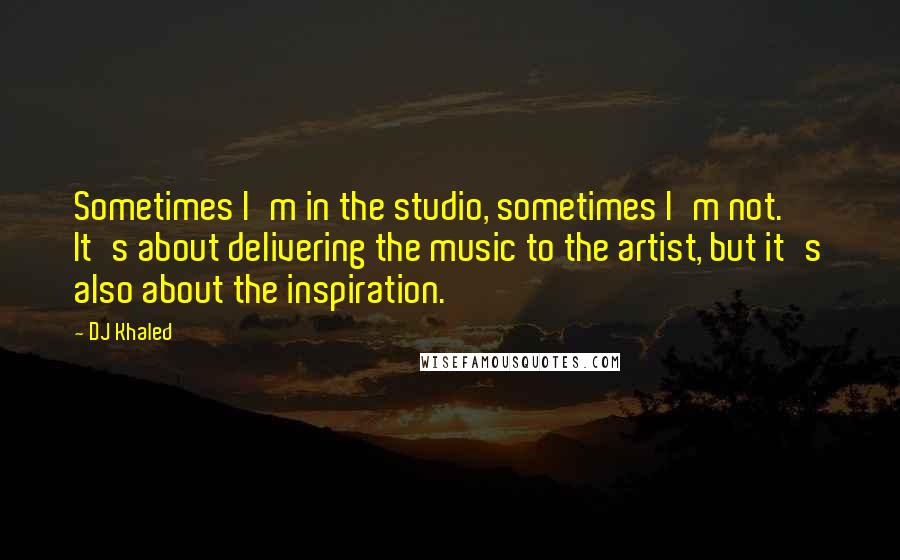 DJ Khaled Quotes: Sometimes I'm in the studio, sometimes I'm not. It's about delivering the music to the artist, but it's also about the inspiration.