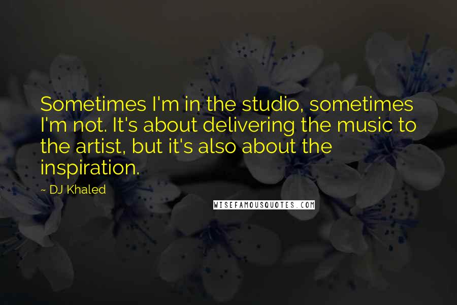 DJ Khaled Quotes: Sometimes I'm in the studio, sometimes I'm not. It's about delivering the music to the artist, but it's also about the inspiration.