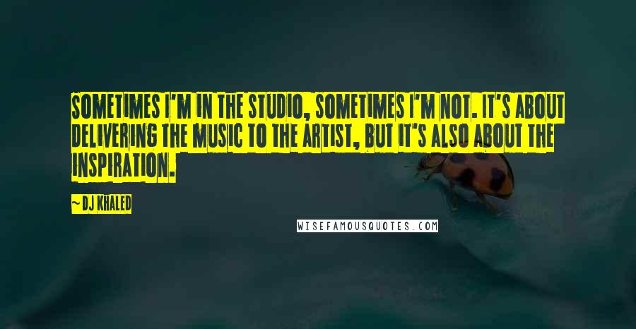 DJ Khaled Quotes: Sometimes I'm in the studio, sometimes I'm not. It's about delivering the music to the artist, but it's also about the inspiration.