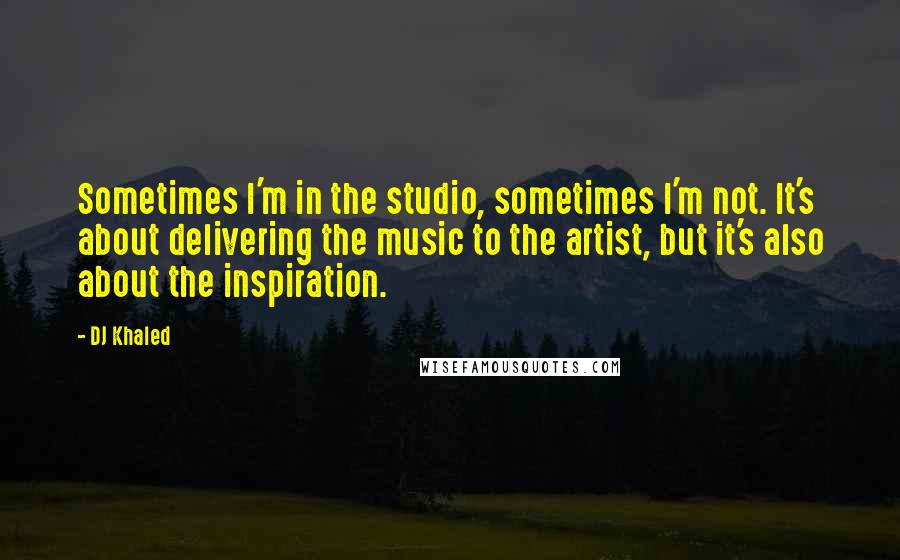 DJ Khaled Quotes: Sometimes I'm in the studio, sometimes I'm not. It's about delivering the music to the artist, but it's also about the inspiration.