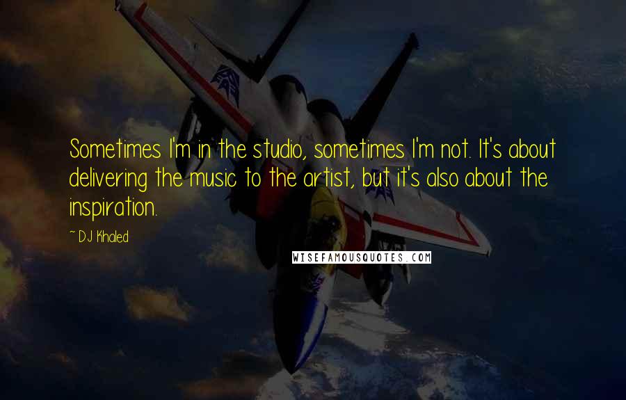 DJ Khaled Quotes: Sometimes I'm in the studio, sometimes I'm not. It's about delivering the music to the artist, but it's also about the inspiration.