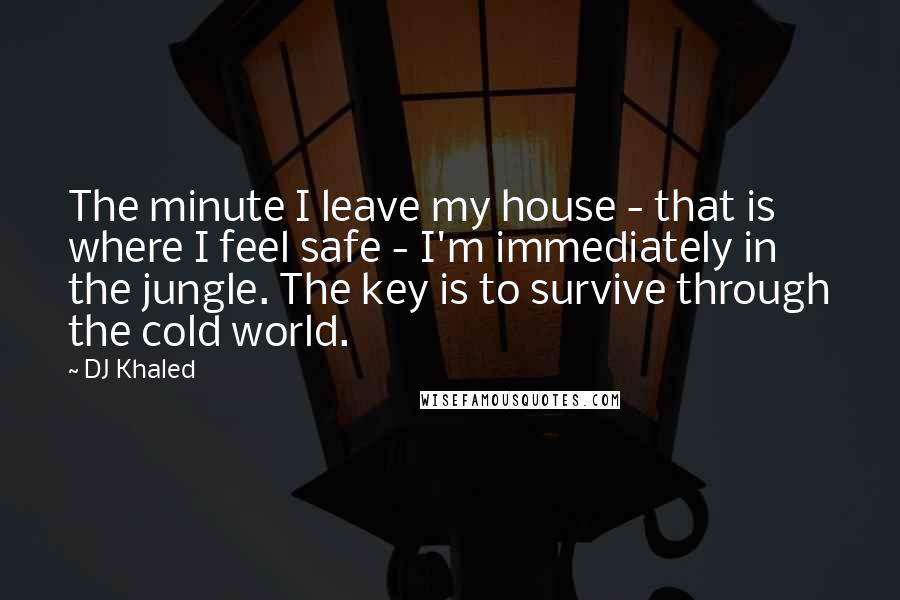 DJ Khaled Quotes: The minute I leave my house - that is where I feel safe - I'm immediately in the jungle. The key is to survive through the cold world.