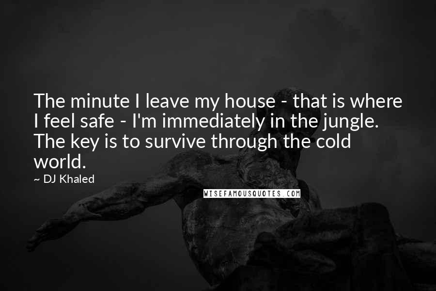 DJ Khaled Quotes: The minute I leave my house - that is where I feel safe - I'm immediately in the jungle. The key is to survive through the cold world.