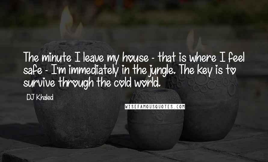 DJ Khaled Quotes: The minute I leave my house - that is where I feel safe - I'm immediately in the jungle. The key is to survive through the cold world.