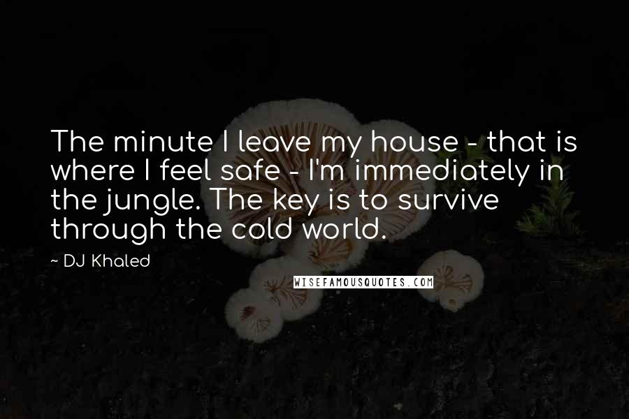 DJ Khaled Quotes: The minute I leave my house - that is where I feel safe - I'm immediately in the jungle. The key is to survive through the cold world.