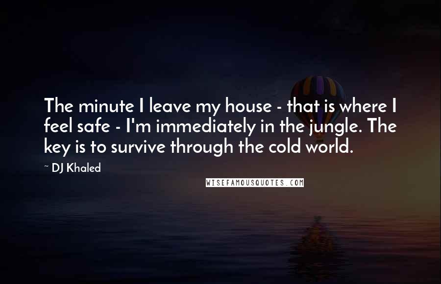 DJ Khaled Quotes: The minute I leave my house - that is where I feel safe - I'm immediately in the jungle. The key is to survive through the cold world.