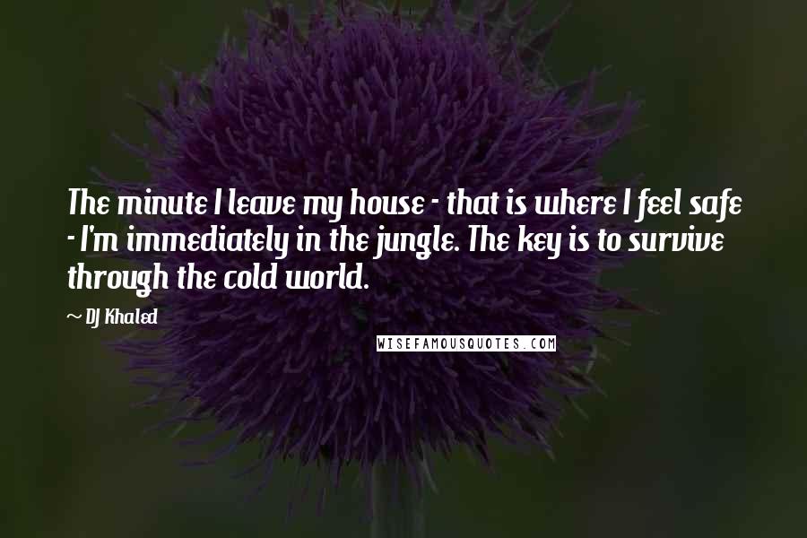 DJ Khaled Quotes: The minute I leave my house - that is where I feel safe - I'm immediately in the jungle. The key is to survive through the cold world.