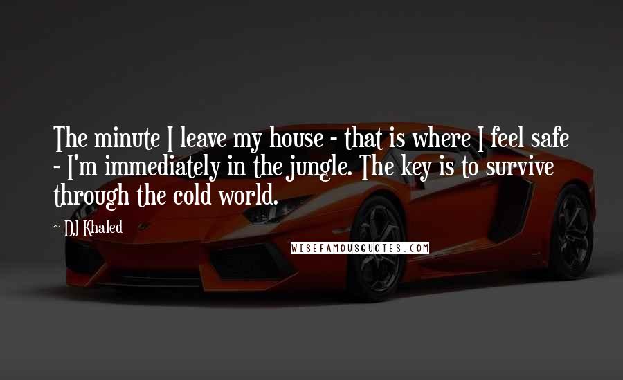 DJ Khaled Quotes: The minute I leave my house - that is where I feel safe - I'm immediately in the jungle. The key is to survive through the cold world.