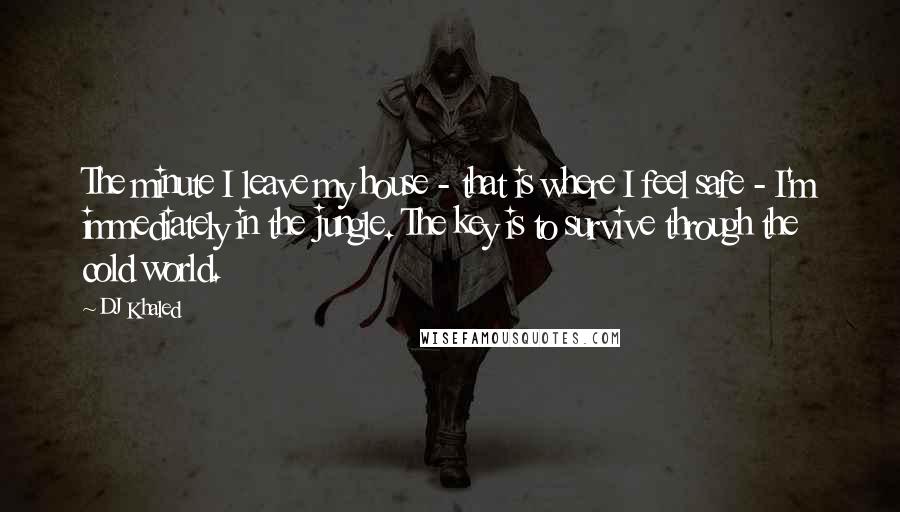 DJ Khaled Quotes: The minute I leave my house - that is where I feel safe - I'm immediately in the jungle. The key is to survive through the cold world.