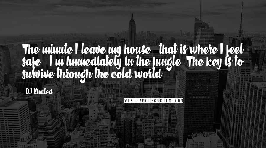 DJ Khaled Quotes: The minute I leave my house - that is where I feel safe - I'm immediately in the jungle. The key is to survive through the cold world.