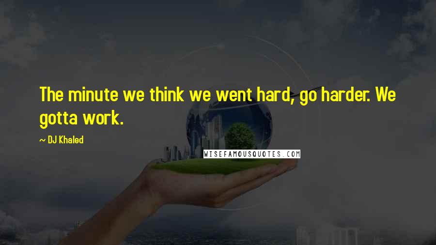 DJ Khaled Quotes: The minute we think we went hard, go harder. We gotta work.