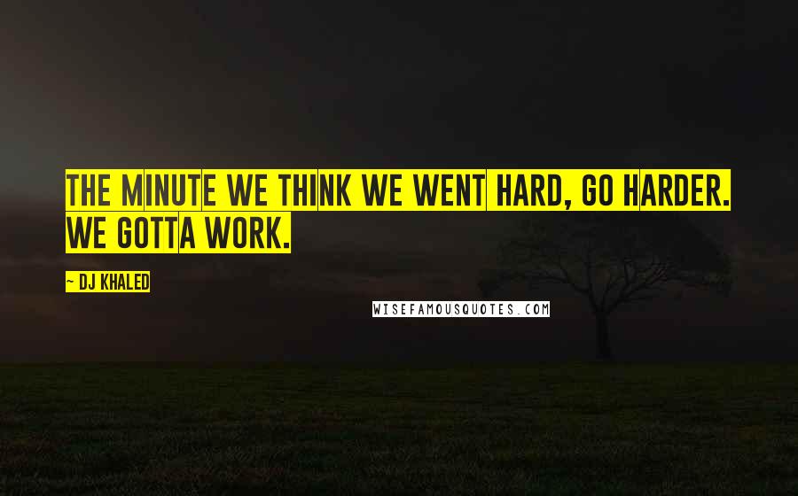 DJ Khaled Quotes: The minute we think we went hard, go harder. We gotta work.