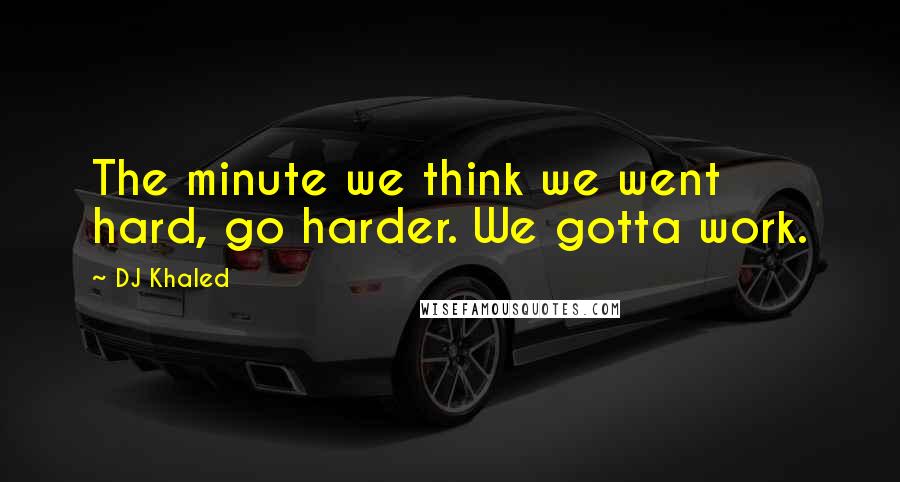 DJ Khaled Quotes: The minute we think we went hard, go harder. We gotta work.