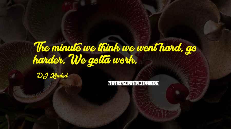 DJ Khaled Quotes: The minute we think we went hard, go harder. We gotta work.